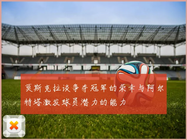 莫斯克拉谈争夺冠军的荣幸与阿尔特塔激发球员潜力的能力