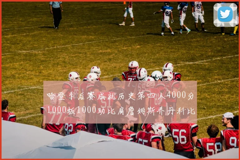 哈登季后赛成就历史第四人4000分1000板1000助比肩詹姆斯乔丹科比