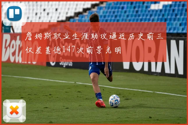 詹姆斯职业生涯助攻逼近历史前三仅差基德147次前景光明