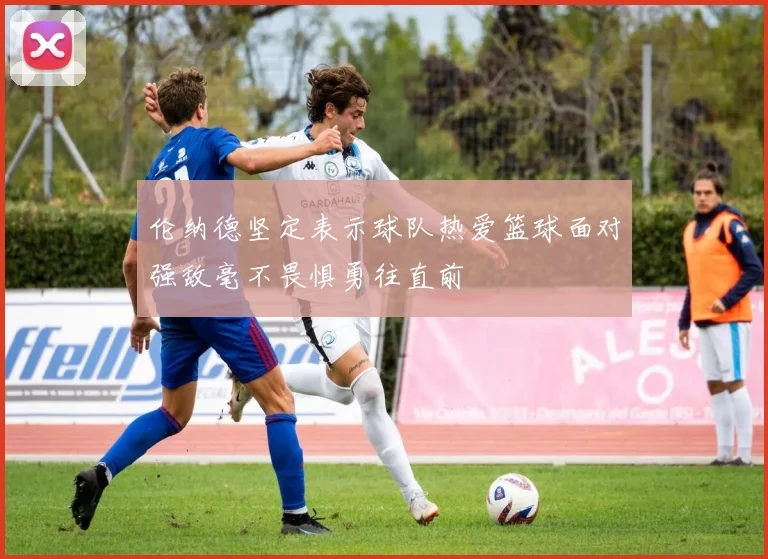 伦纳德坚定表示球队热爱篮球面对强敌毫不畏惧勇往直前