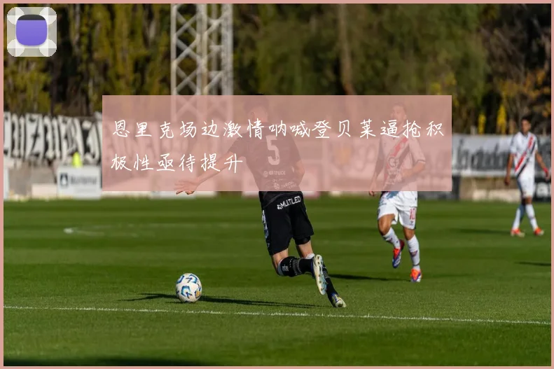 恩里克场边激情呐喊登贝莱逼抢积极性亟待提升