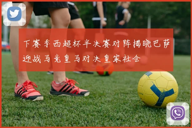 下赛季西超杯半决赛对阵揭晓巴萨迎战马竞皇马对决皇家社会