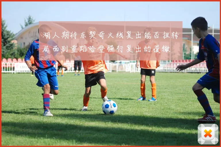 湖人期待东契奇火线复出能否扭转局面别重蹈哈登强行复出的覆辙