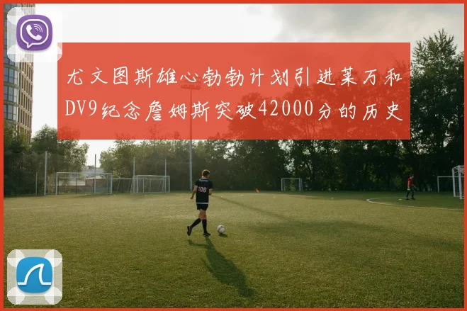 尤文图斯雄心勃勃计划引进莱万和DV9纪念詹姆斯突破42000分的历史时刻