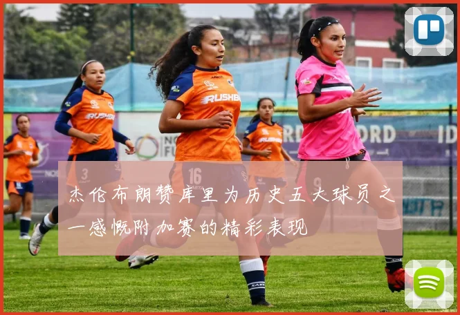 杰伦布朗赞库里为历史五大球员之一感慨附加赛的精彩表现