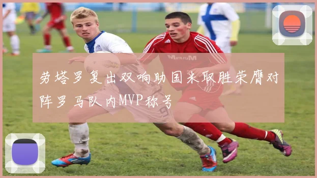 劳塔罗复出双响助国米取胜荣膺对阵罗马队内MVP称号