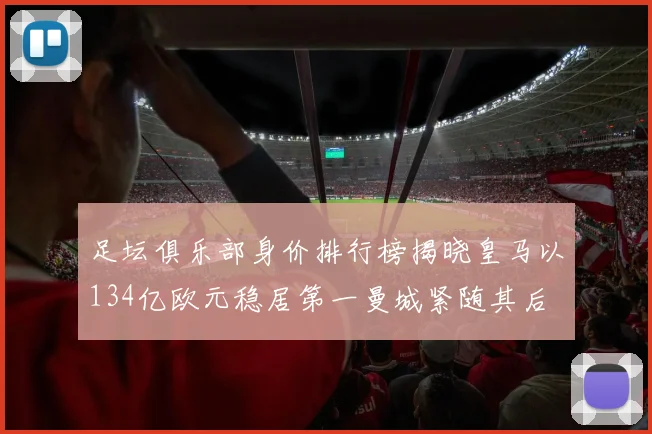 足坛俱乐部身价排行榜揭晓皇马以134亿欧元稳居第一曼城紧随其后