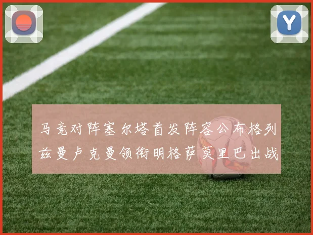 马竞对阵塞尔塔首发阵容公布格列兹曼卢克曼领衔明格萨莫里巴出战