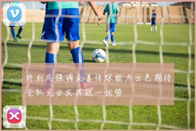 许利民强调麦基传球能力出色期待全队充分发挥这一优势