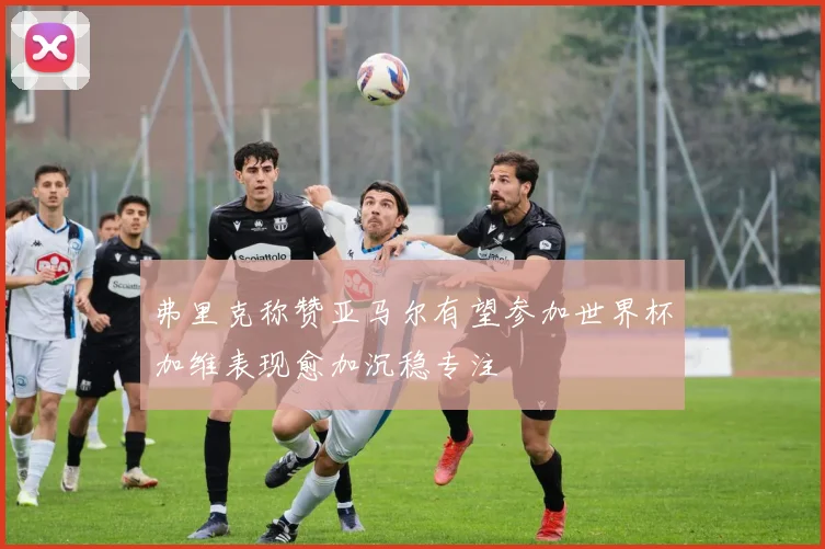 弗里克称赞亚马尔有望参加世界杯加维表现愈加沉稳专注