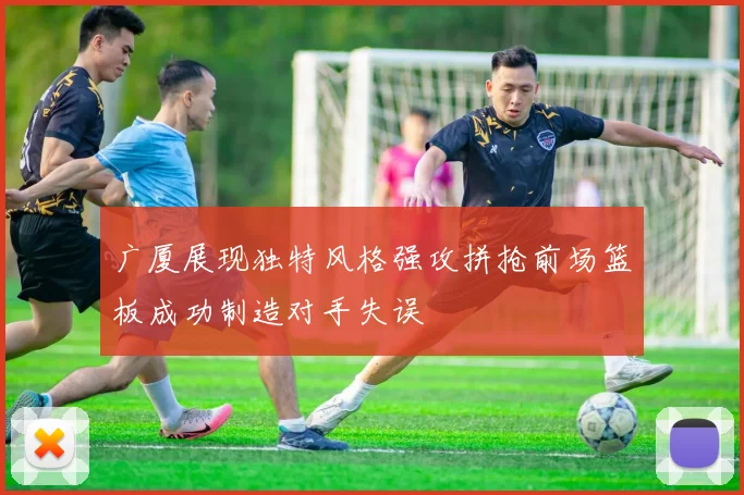 广厦展现独特风格强攻拼抢前场篮板成功制造对手失误