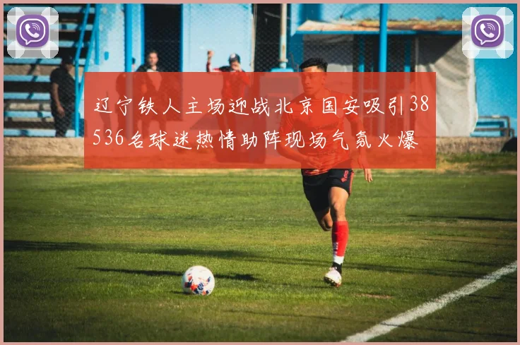 辽宁铁人主场迎战北京国安吸引38536名球迷热情助阵现场气氛火爆