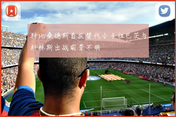 科比桑德斯首发替代小卡祖巴茨与科林斯出战前景不明