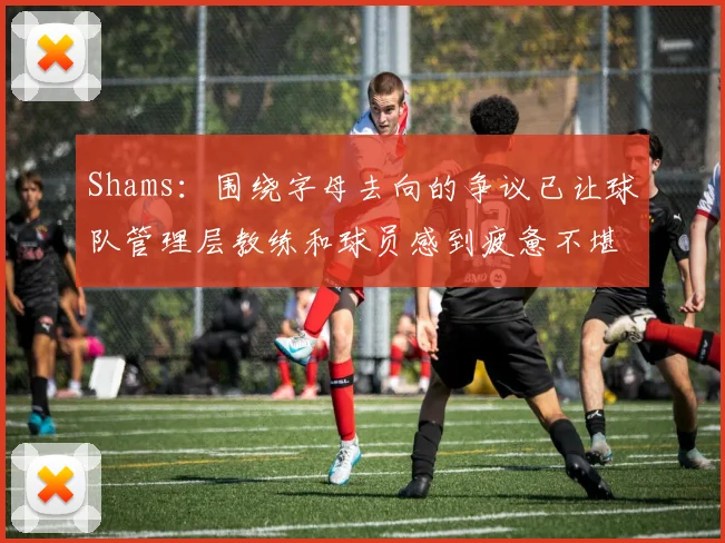 Shams：围绕字母去向的争议已让球队管理层教练和球员感到疲惫不堪