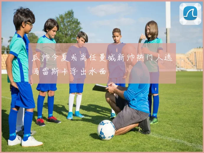 瓜帅今夏或离任曼城新帅热门人选马雷斯卡浮出水面
