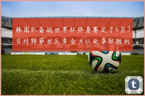 韩国队备战世界杯热身赛定于6月3日对阵萨尔瓦多全力以赴争取胜利