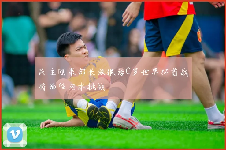 民主刚果部长放狠话C罗世界杯首战将面临泪水挑战