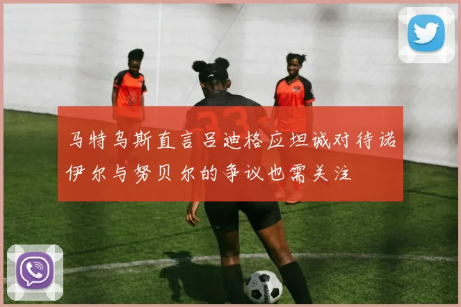 马特乌斯直言吕迪格应坦诚对待诺伊尔与努贝尔的争议也需关注